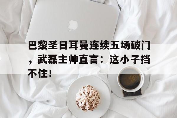 巴黎圣日耳曼连续五场破门，武磊主帅直言：这小子挡不住！